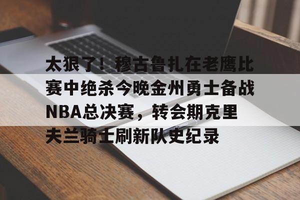 火博娱乐 -包含太狠了！穆古鲁扎在老鹰比赛中绝杀今晚金州勇士备战NBA总决赛，转会期克里夫兰骑士刷新队史纪录的词条